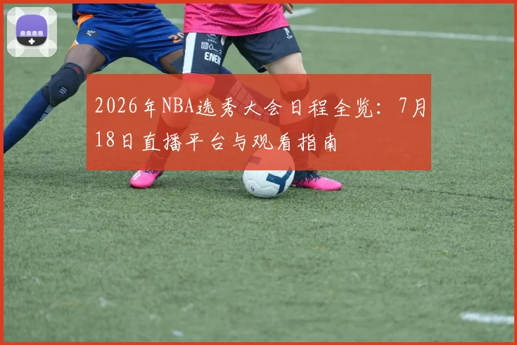 2026年NBA选秀大会日程全览:7月18日直播平台与观看指南