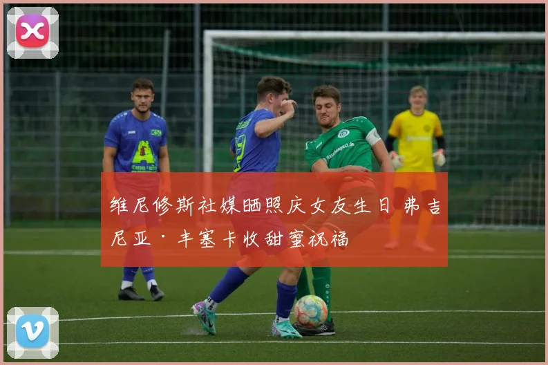 维尼修斯社媒晒照庆女友生日 弗吉尼亚·丰塞卡收甜蜜祝福