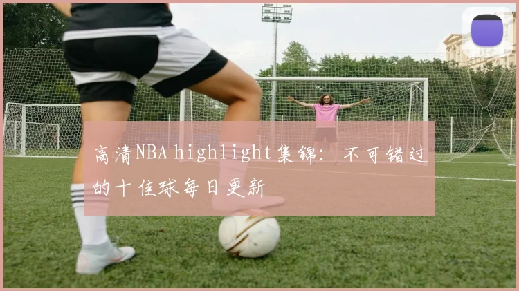 高清NBA highlight集锦：不可错过的十佳球每日更新