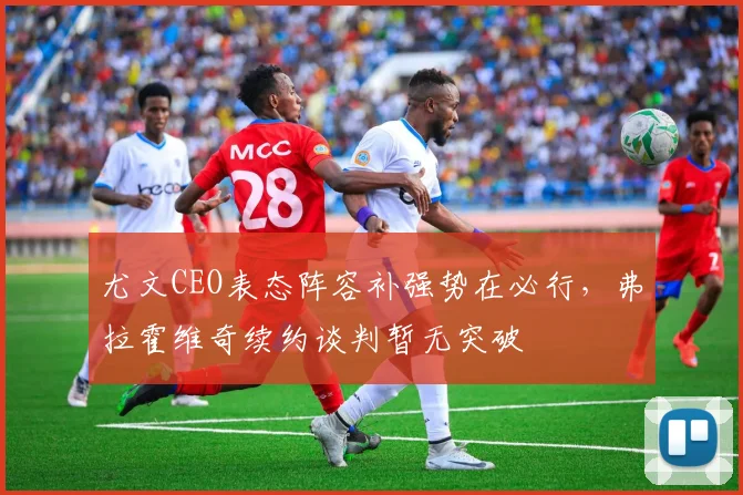 尤文CEO表态阵容补强势在必行，弗拉霍维奇续约谈判暂无突破