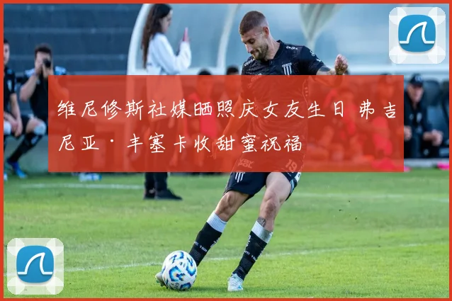 维尼修斯社媒晒照庆女友生日 弗吉尼亚·丰塞卡收甜蜜祝福