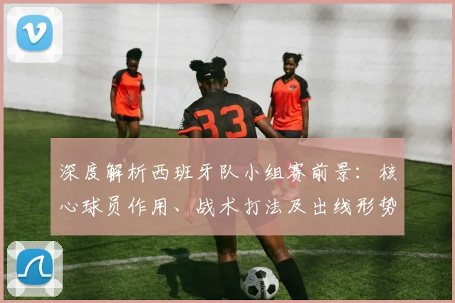 深度解析西班牙队小组赛前景：核心球员作用、战术打法及出线形势全览