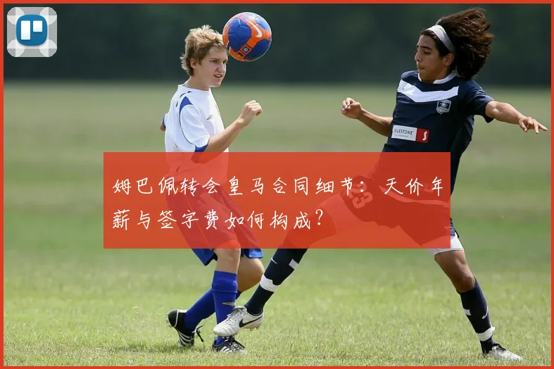 姆巴佩转会皇马合同细节:天价年薪与签字费如何构成?