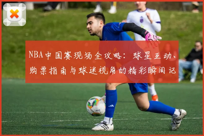NBA中国赛现场全攻略：球星互动、购票指南与球迷视角的精彩瞬间记录
