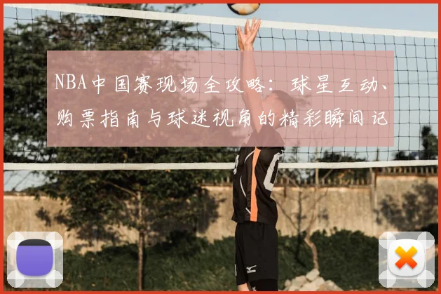 NBA中国赛现场全攻略：球星互动、购票指南与球迷视角的精彩瞬间记录