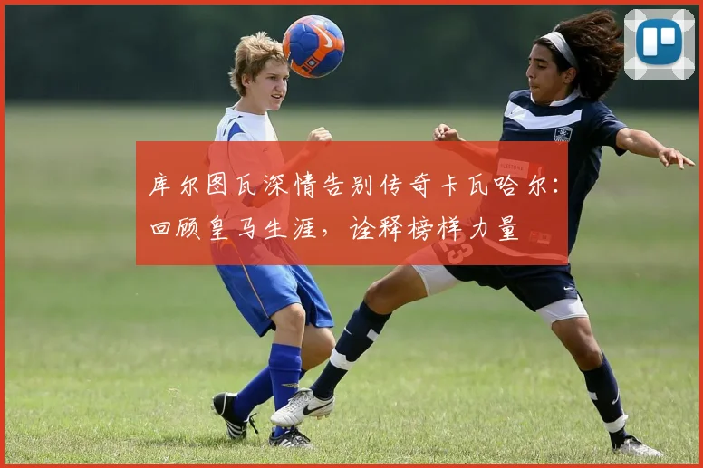 库尔图瓦深情告别传奇卡瓦哈尔:回顾皇马生涯,诠释榜样力量