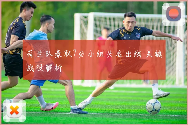 荷兰队豪取7分小组头名出线 关键战役解析