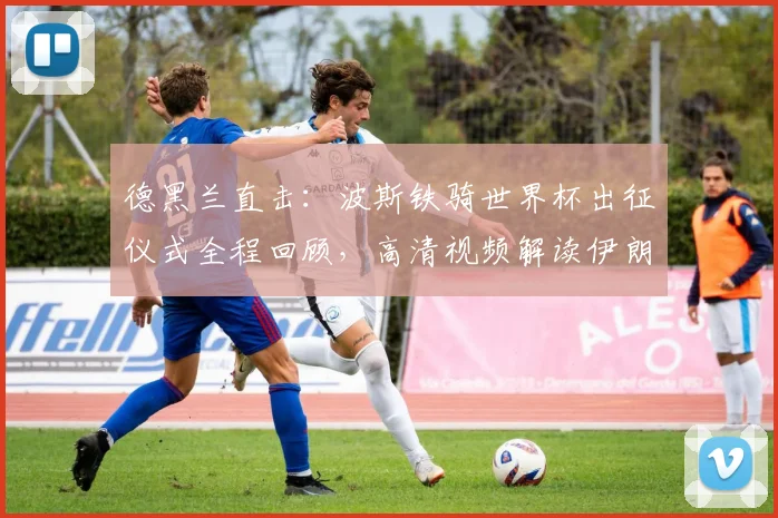 德黑兰直击:波斯铁骑世界杯出征仪式全程回顾,高清视频解读伊朗队备战实况