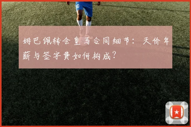 姆巴佩转会皇马合同细节:天价年薪与签字费如何构成?
