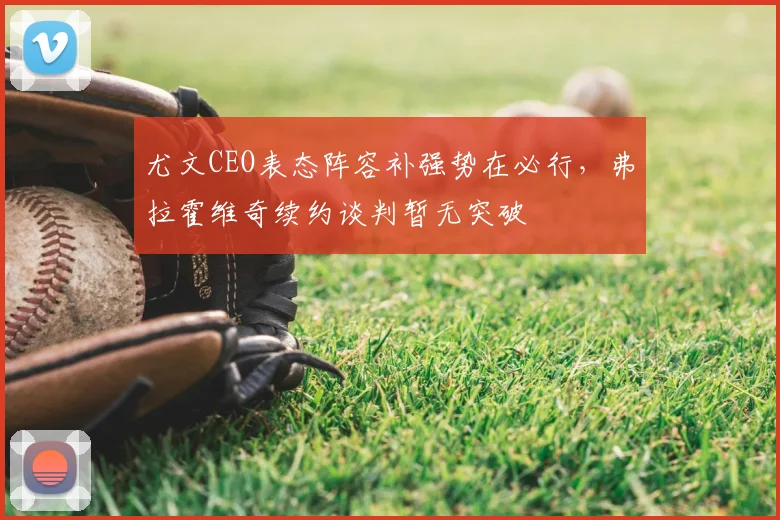 尤文CEO表态阵容补强势在必行，弗拉霍维奇续约谈判暂无突破