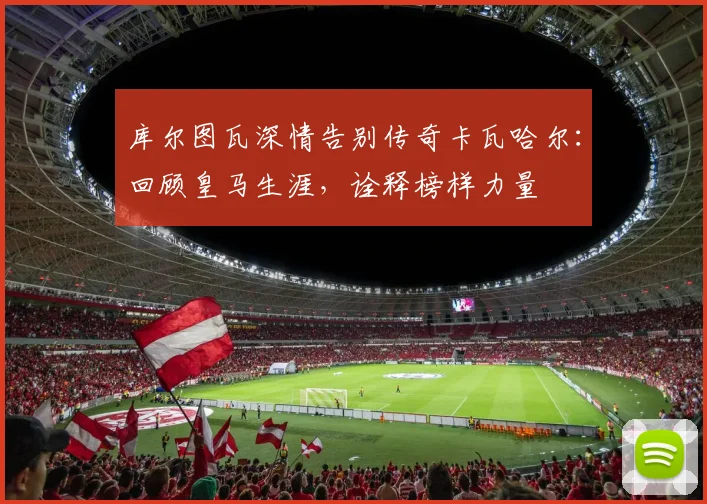 库尔图瓦深情告别传奇卡瓦哈尔:回顾皇马生涯,诠释榜样力量